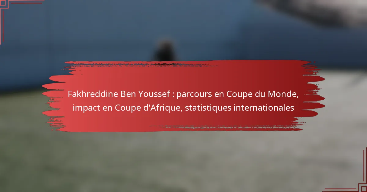 Fakhreddine Ben Youssef : parcours en Coupe du Monde, impact en Coupe d’Afrique, statistiques internationales