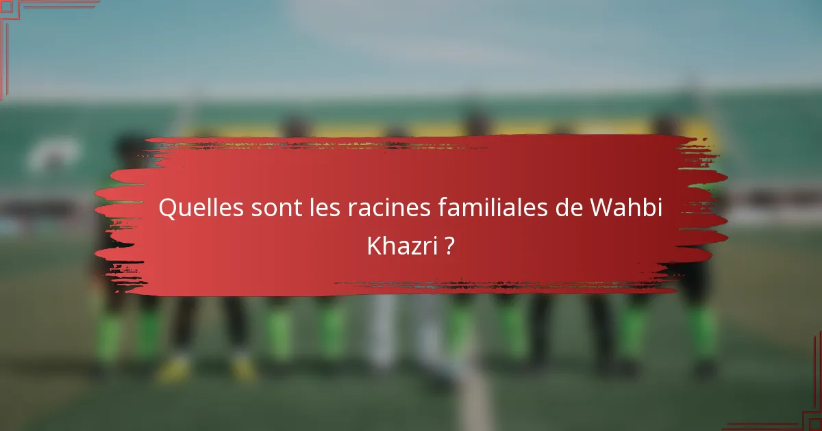 Quelles sont les racines familiales de Wahbi Khazri ?
