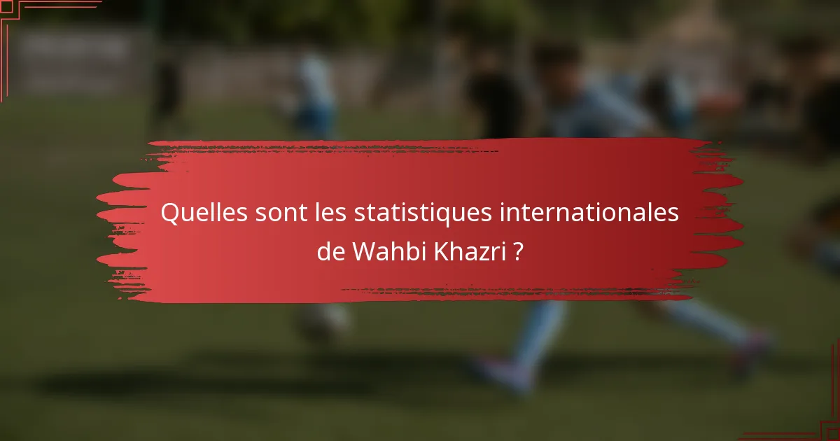 Quelles sont les statistiques internationales de Wahbi Khazri ?